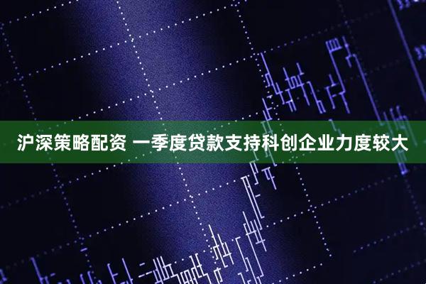 沪深策略配资 一季度贷款支持科创企业力度较大