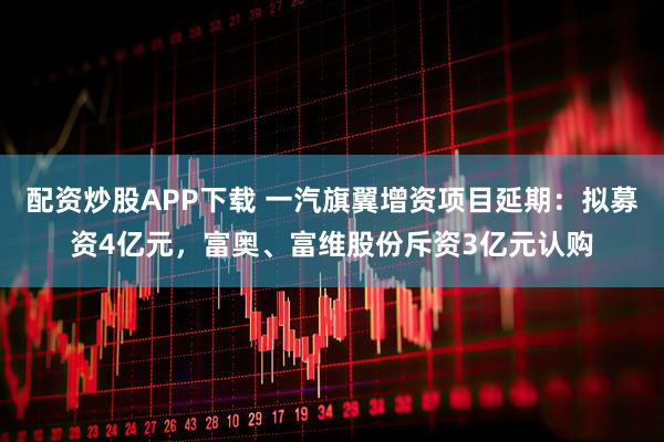 配资炒股APP下载 一汽旗翼增资项目延期：拟募资4亿元，富奥、富维股份斥资3亿元认购