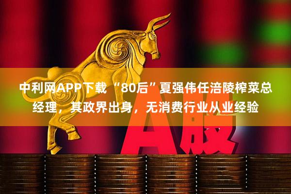 中利网APP下载 “80后”夏强伟任涪陵榨菜总经理，其政界出身，无消费行业从业经验