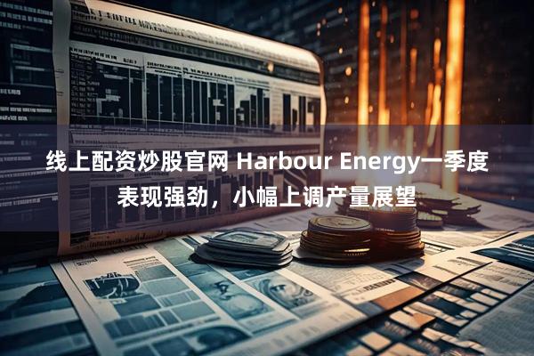 线上配资炒股官网 Harbour Energy一季度表现强劲，小幅上调产量展望