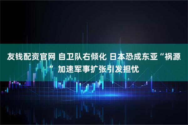 友钱配资官网 自卫队右倾化 日本恐成东亚“祸源” 加速军事扩张引发担忧
