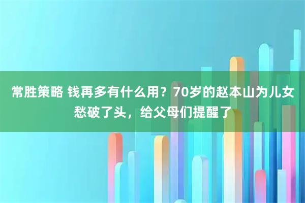 常胜策略 钱再多有什么用？70岁的赵本山为儿女愁破了头，给父母们提醒了