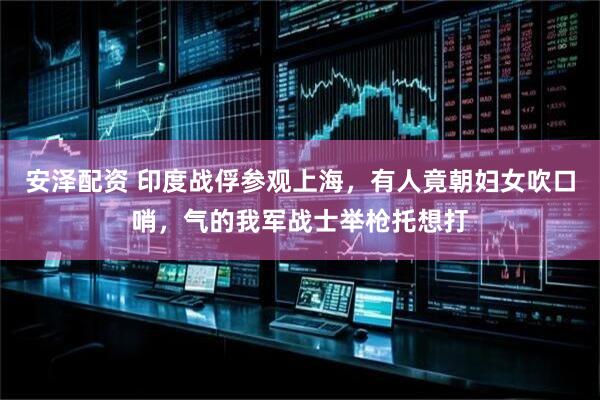 安泽配资 印度战俘参观上海，有人竟朝妇女吹口哨，气的我军战士举枪托想打