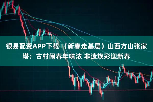 银易配资APP下载 （新春走基层）山西方山张家塔：古村闹春年味浓 非遗焕彩迎新春