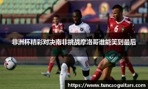 非洲杯精彩对决南非挑战摩洛哥谁能笑到最后